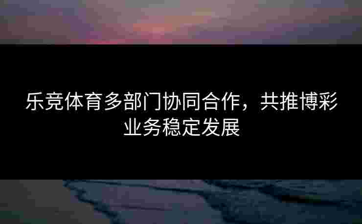 乐竞体育多部门协同合作，共推博彩业务稳定发展