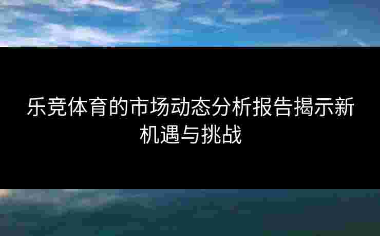 乐竞体育的市场动态分析报告揭示新机遇与挑战