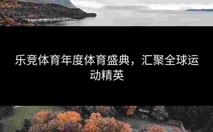 乐竞体育年度体育盛典，汇聚全球运动精英