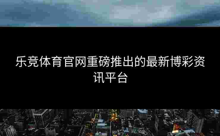 乐竞体育官网重磅推出的最新博彩资讯平台