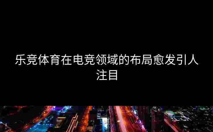 乐竞体育在电竞领域的布局愈发引人注目