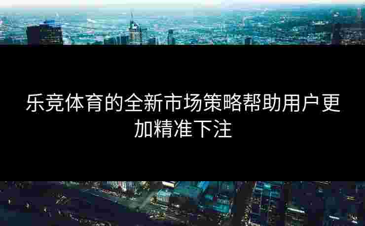 乐竞体育的全新市场策略帮助用户更加精准下注