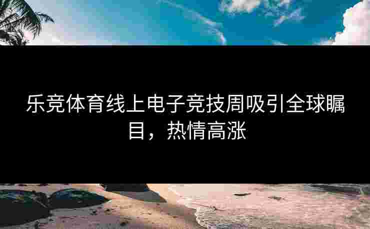 乐竞体育线上电子竞技周吸引全球瞩目，热情高涨
