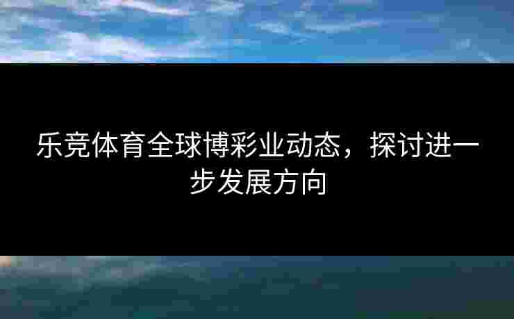 乐竞体育全球博彩业动态，探讨进一步发展方向