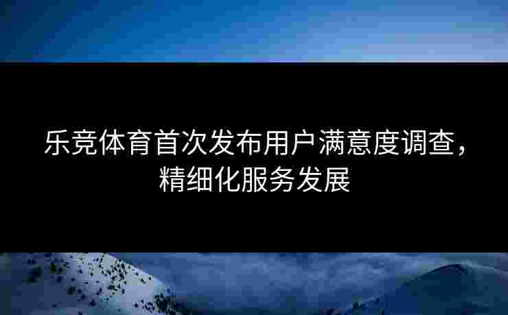 乐竞体育首次发布用户满意度调查，精细化服务发展