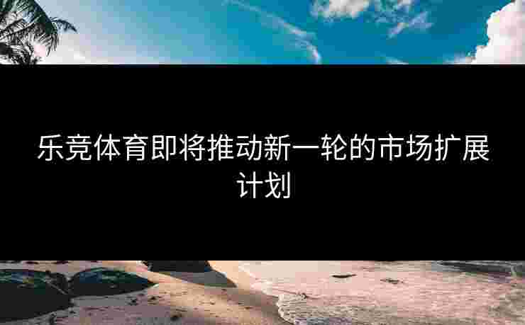 乐竞体育即将推动新一轮的市场扩展计划