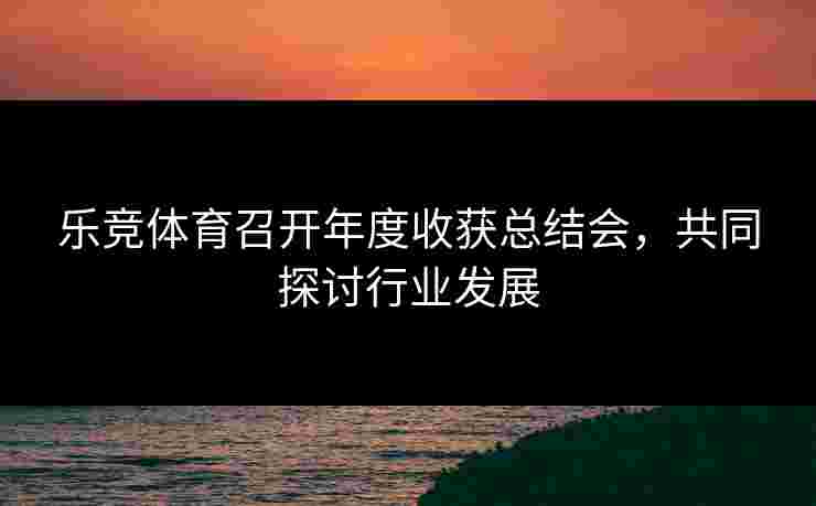 乐竞体育召开年度收获总结会，共同探讨行业发展