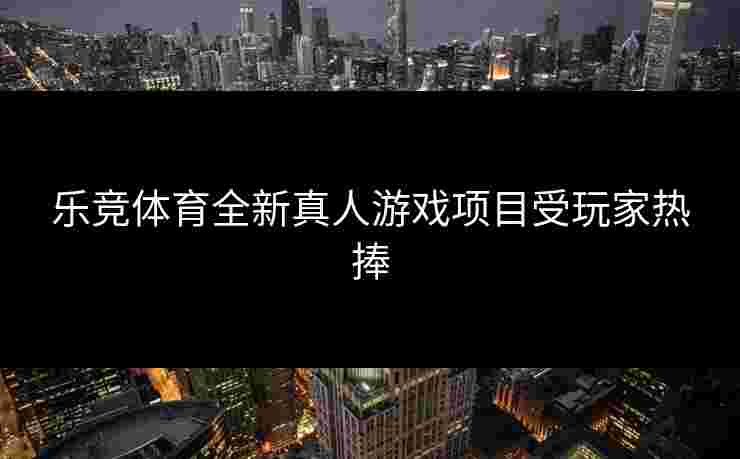 乐竞体育全新真人游戏项目受玩家热捧