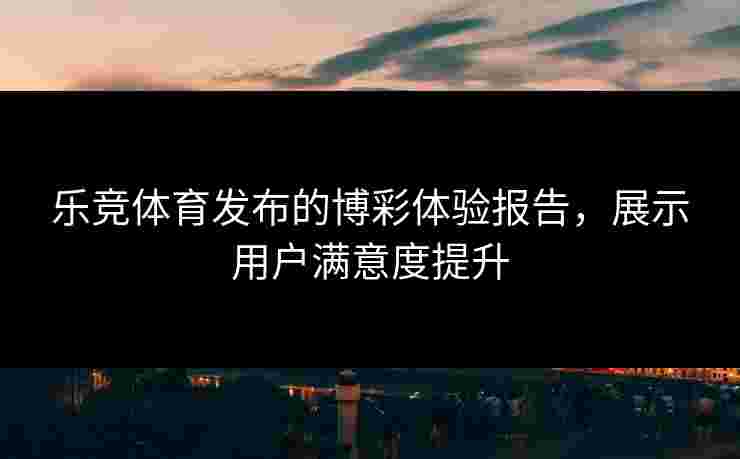 乐竞体育发布的博彩体验报告，展示用户满意度提升