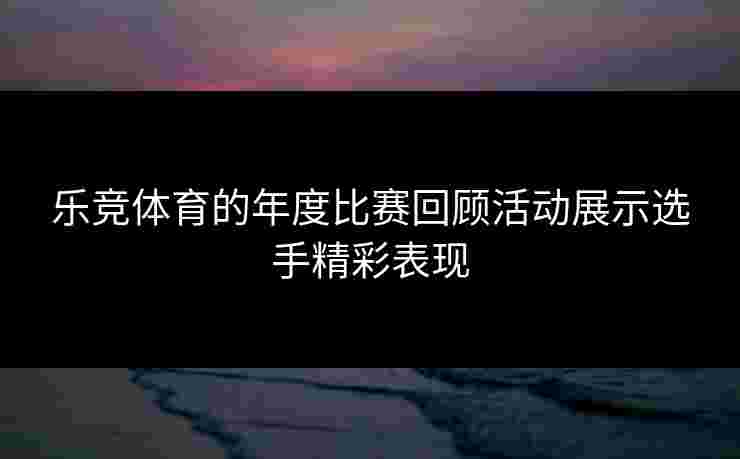 乐竞体育的年度比赛回顾活动展示选手精彩表现