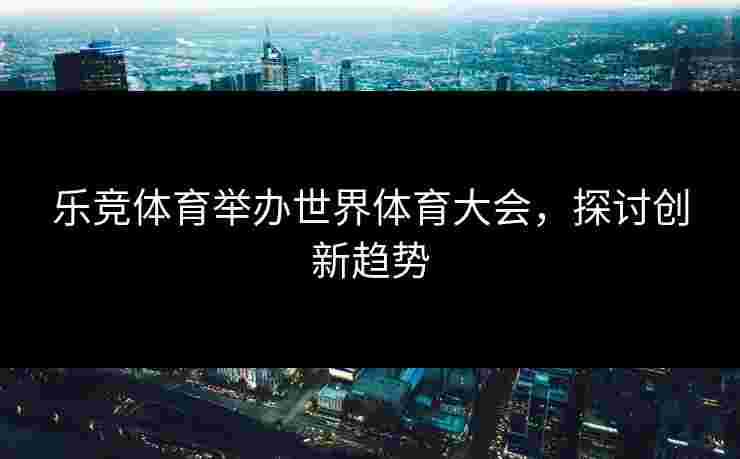 乐竞体育举办世界体育大会，探讨创新趋势