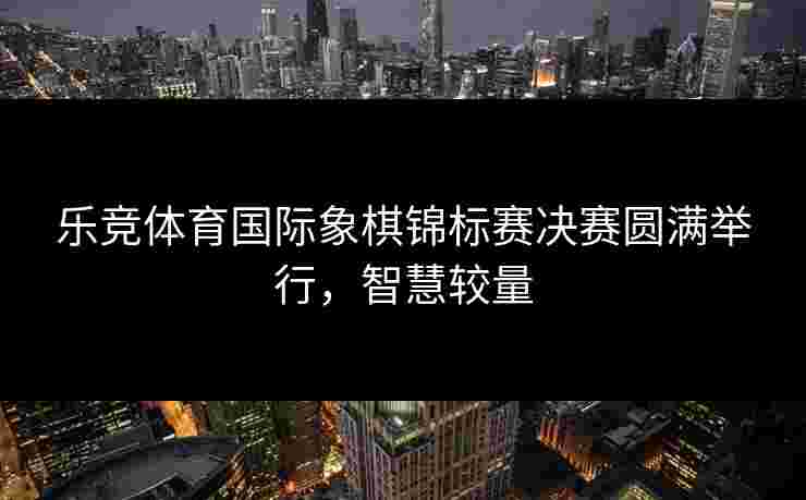 乐竞体育国际象棋锦标赛决赛圆满举行，智慧较量