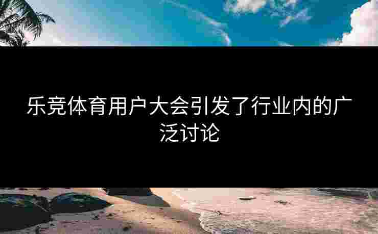 乐竞体育用户大会引发了行业内的广泛讨论