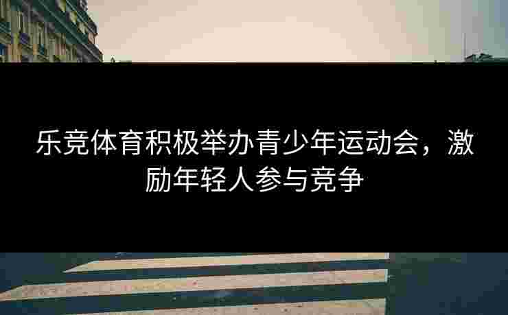 乐竞体育积极举办青少年运动会，激励年轻人参与竞争