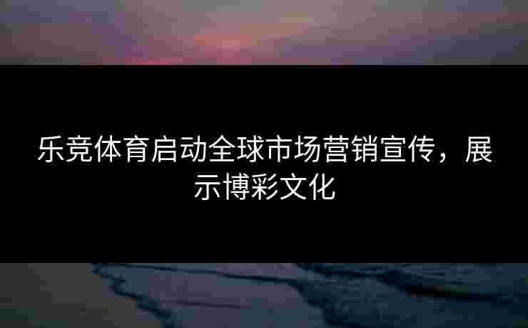 乐竞体育启动全球市场营销宣传，展示博彩文化