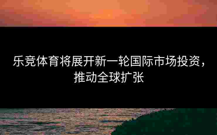 乐竞体育将展开新一轮国际市场投资，推动全球扩张