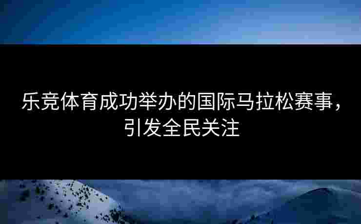 乐竞体育成功举办的国际马拉松赛事，引发全民关注