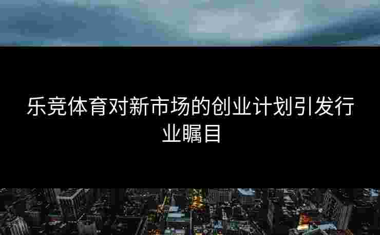 乐竞体育对新市场的创业计划引发行业瞩目