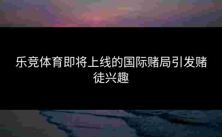 乐竞体育即将上线的国际赌局引发赌徒兴趣