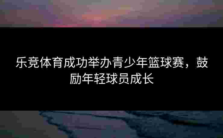 乐竞体育成功举办青少年篮球赛，鼓励年轻球员成长