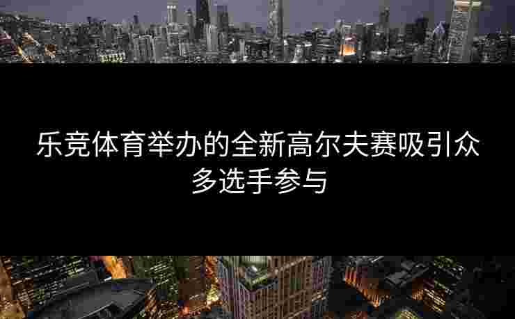 乐竞体育举办的全新高尔夫赛吸引众多选手参与