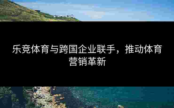 乐竞体育与跨国企业联手，推动体育营销革新