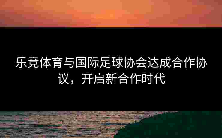 乐竞体育与国际足球协会达成合作协议，开启新合作时代