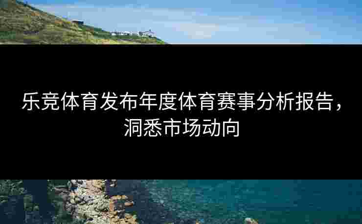 乐竞体育发布年度体育赛事分析报告，洞悉市场动向