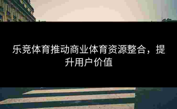乐竞体育推动商业体育资源整合，提升用户价值