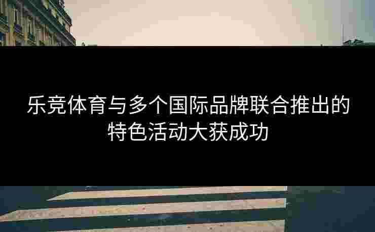 乐竞体育与多个国际品牌联合推出的特色活动大获成功