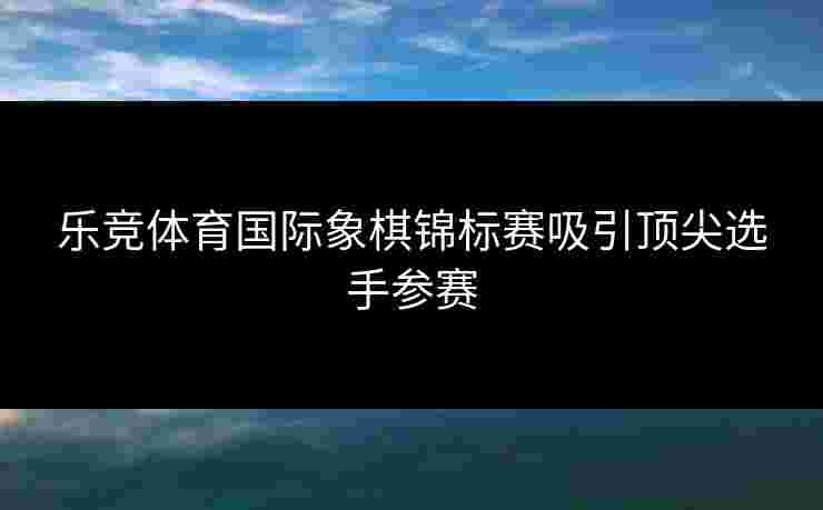 乐竞体育国际象棋锦标赛吸引顶尖选手参赛