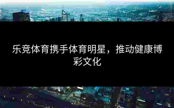 乐竞体育携手体育明星，推动健康博彩文化