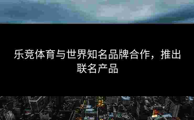乐竞体育与世界知名品牌合作，推出联名产品