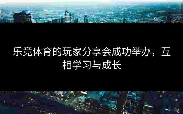 乐竞体育的玩家分享会成功举办，互相学习与成长