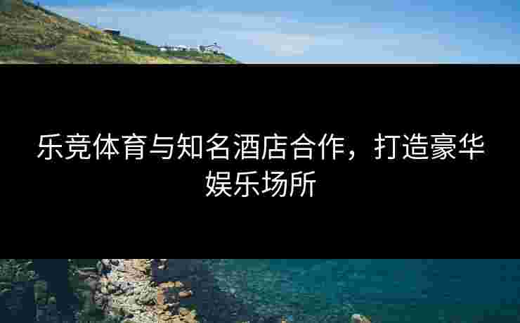 乐竞体育与知名酒店合作，打造豪华娱乐场所