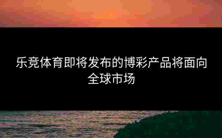 乐竞体育即将发布的博彩产品将面向全球市场