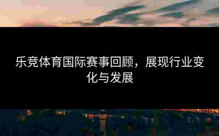 乐竞体育国际赛事回顾，展现行业变化与发展