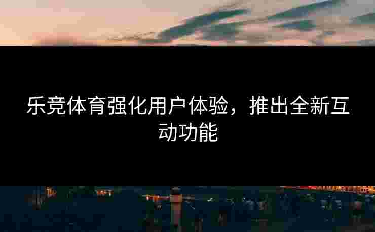 乐竞体育强化用户体验，推出全新互动功能