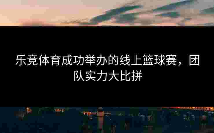 乐竞体育成功举办的线上篮球赛，团队实力大比拼