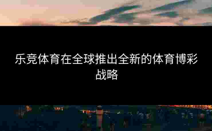 乐竞体育在全球推出全新的体育博彩战略