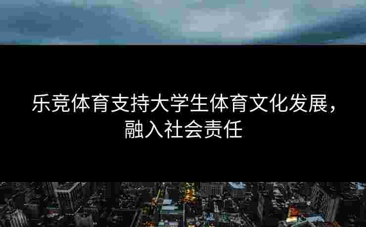 乐竞体育支持大学生体育文化发展，融入社会责任