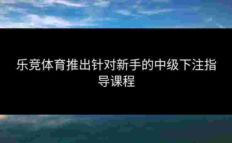 乐竞体育推出针对新手的中级下注指导课程