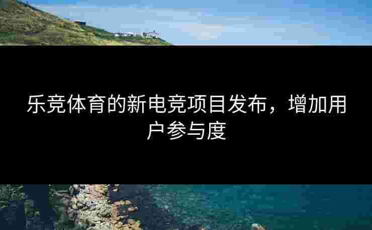 乐竞体育的新电竞项目发布，增加用户参与度