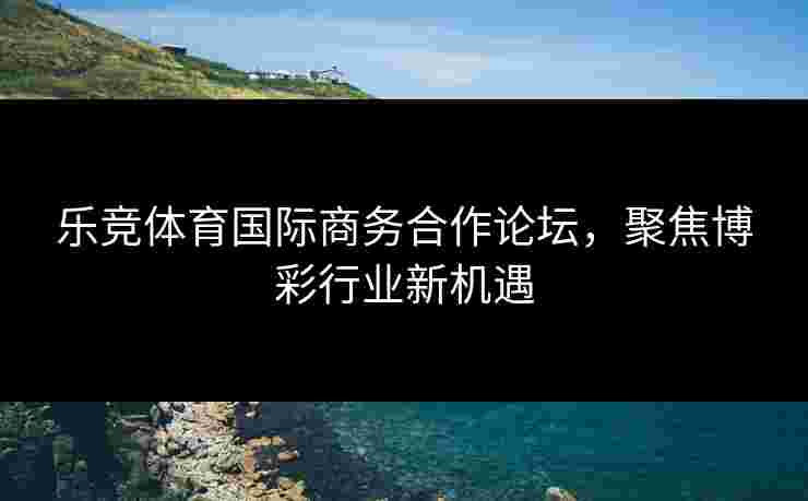 乐竞体育国际商务合作论坛，聚焦博彩行业新机遇