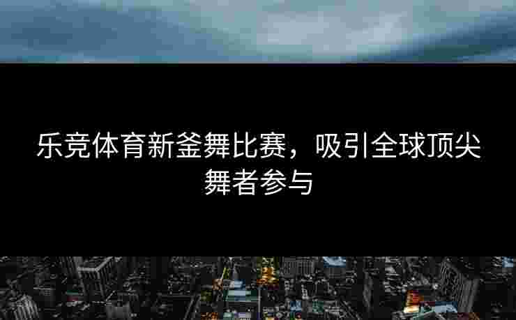 乐竞体育新釜舞比赛，吸引全球顶尖舞者参与