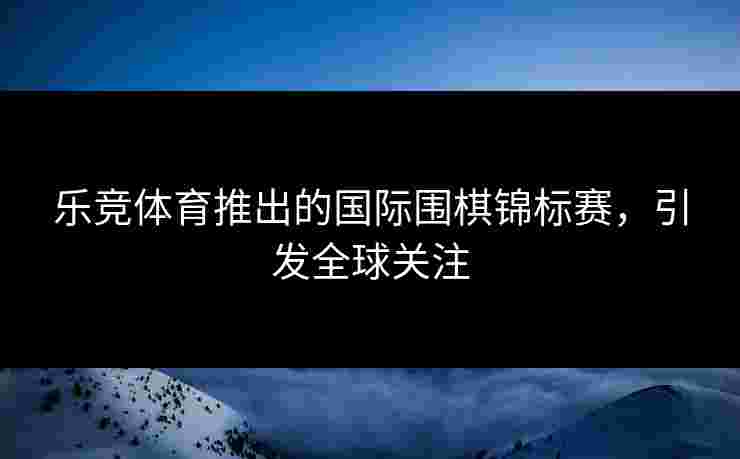 乐竞体育推出的国际围棋锦标赛，引发全球关注