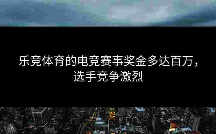 乐竞体育的电竞赛事奖金多达百万，选手竞争激烈