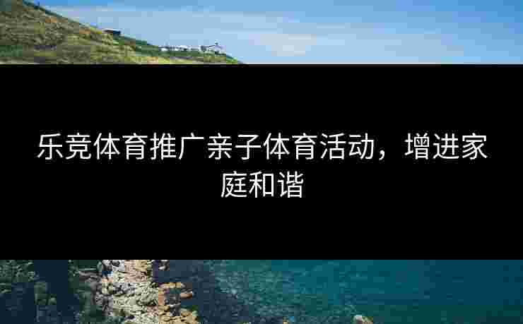 乐竞体育推广亲子体育活动，增进家庭和谐