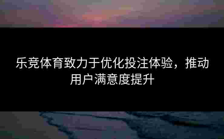 乐竞体育致力于优化投注体验，推动用户满意度提升