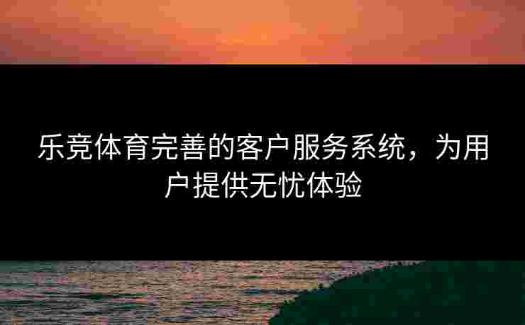 乐竞体育完善的客户服务系统，为用户提供无忧体验